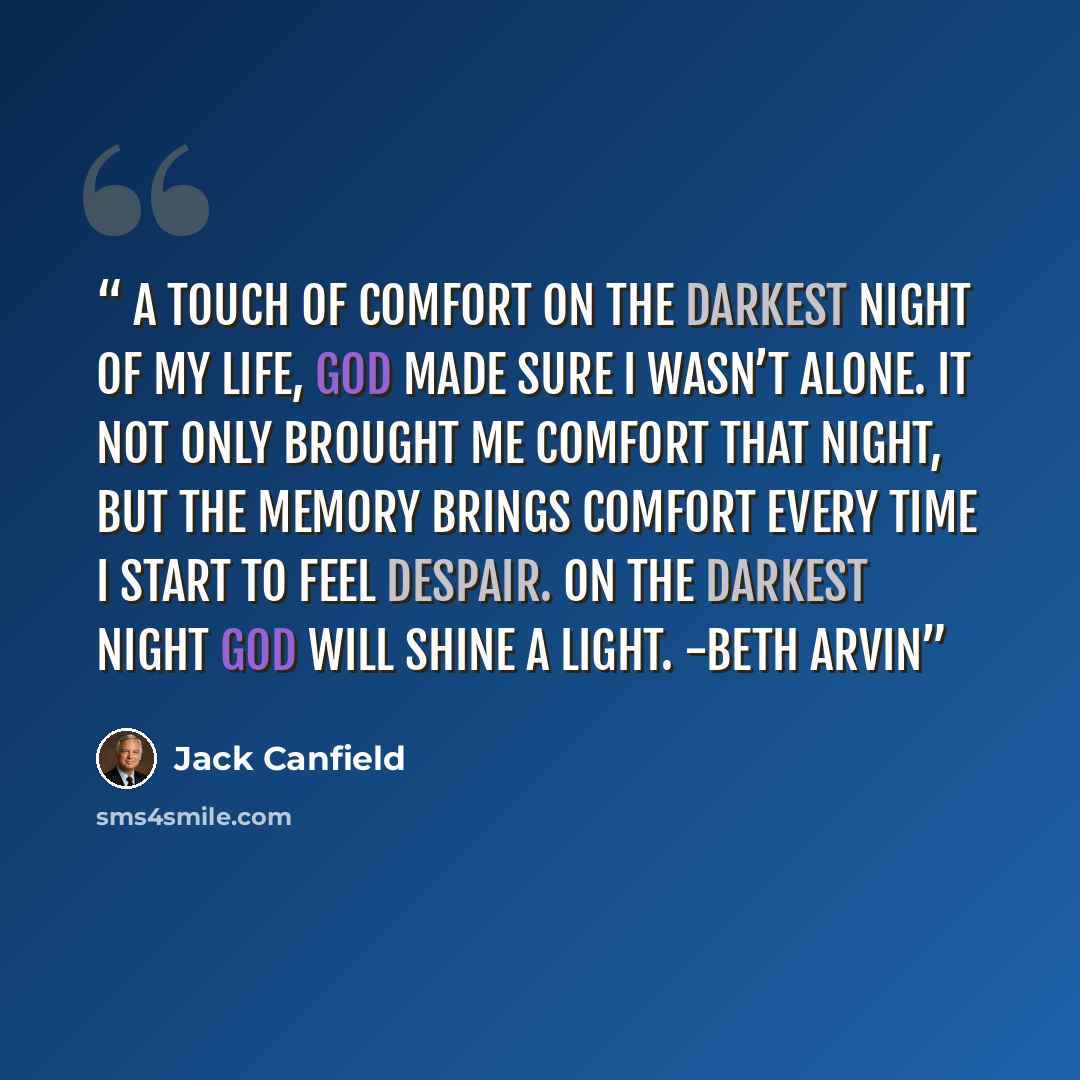 “A Touch of Comfort On the darkest night of my life, God made sure I wasn’t alone. It not only brought me comfort that night, but the memory brings comfort every time I start to feel despair. On the darkest night God will shine a light. -Beth Arvin” quote by Jack Canfield