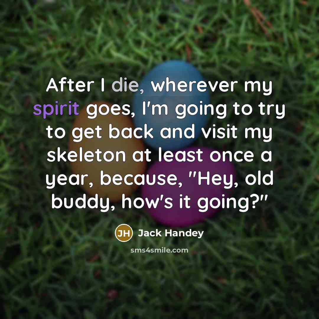 “After I die, wherever my spirit goes, I'm going to try to get back and visit my skeleton at least once a year, because, "Hey, old buddy, how's it going?"” quote by Jack Handey
