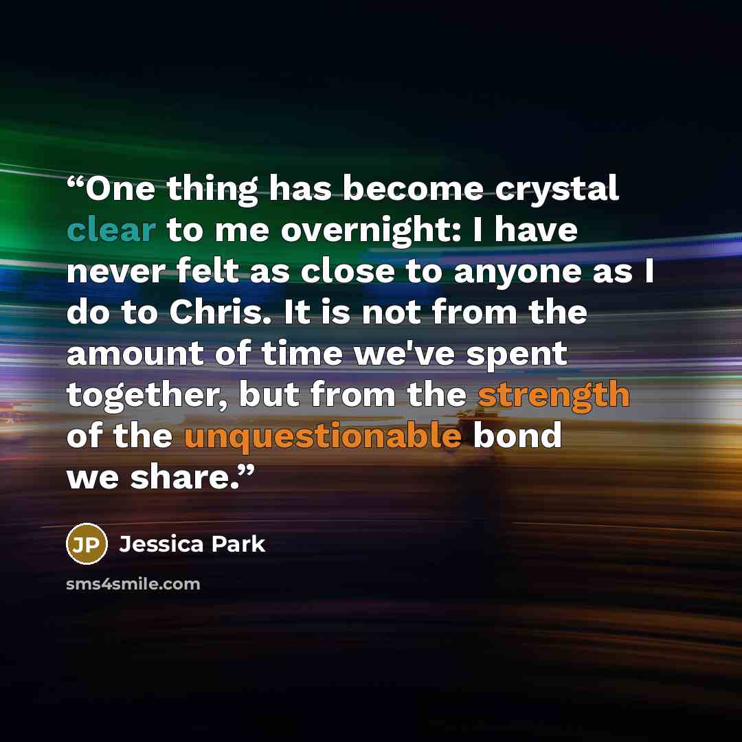 “One thing has become crystal clear to me overnight: I have never felt as close to anyone as I do to Chris. It is not from the amount of time we've spent together, but from the strength of the unquestionable bond we share.” quote by Jessica Park