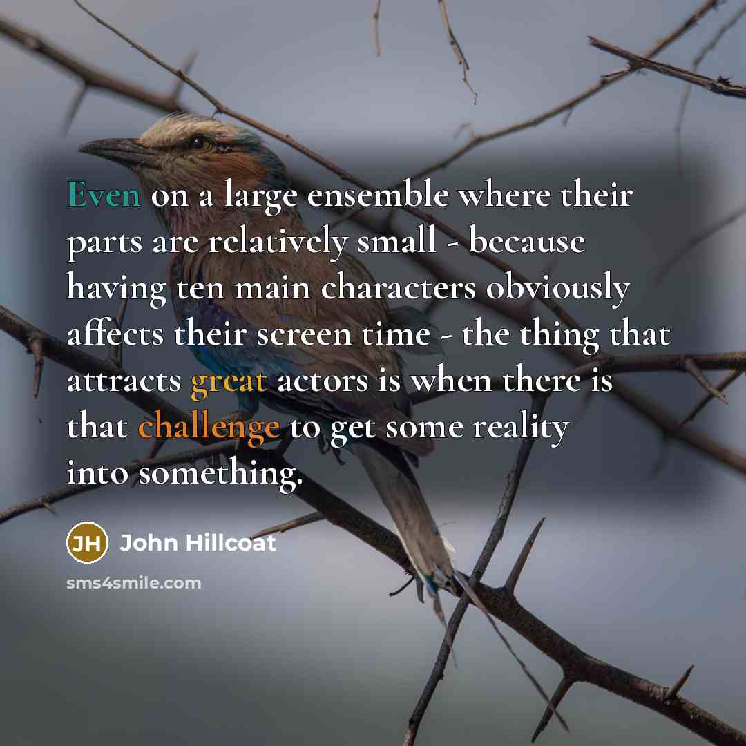 “Even on a large ensemble where their parts are relatively small - because having ten main characters obviously affects their screen time - the thing that attracts great actors is when there is that challenge to get some reality into something.” quote by John Hillcoat