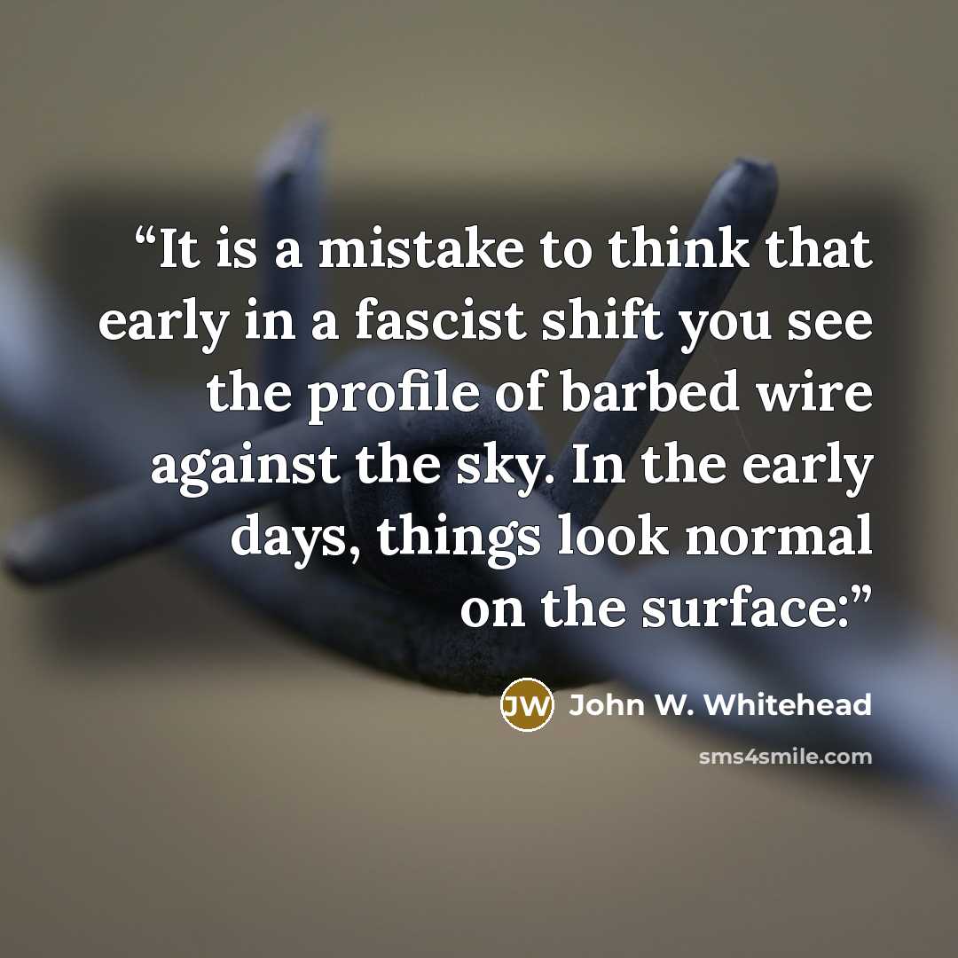 “It is a mistake to think that early in a fascist shift you see the profile of barbed wire against the sky. In the early days, things look normal on the surface:” quote by John W. Whitehead