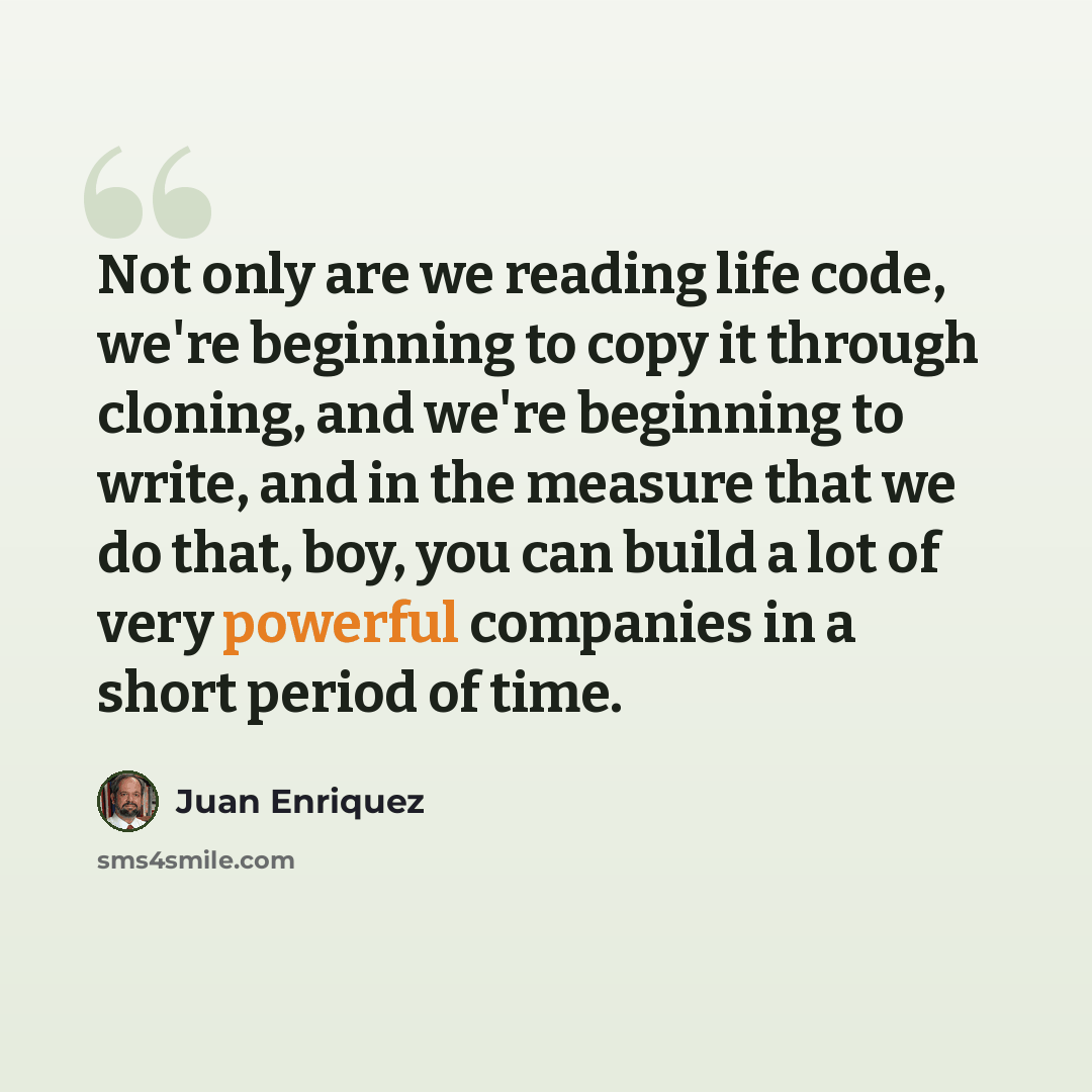 “Not only are we reading life code, we're beginning to copy it through cloning, and we're beginning to write, and in the measure that we do that, boy, you can build a lot of very powerful companies in a short period of time.” quote by Juan Enriquez