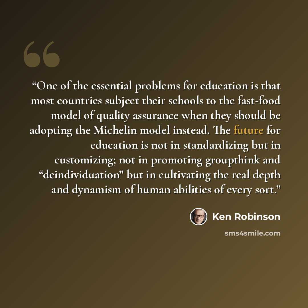 “One of the essential problems for education is that most countries subject their schools to the fast-food model of quality assurance when they should be adopting the Michelin model instead. The future for education is not in standardizing but in customizing; not in promoting groupthink and…” quote by Ken Robinson
