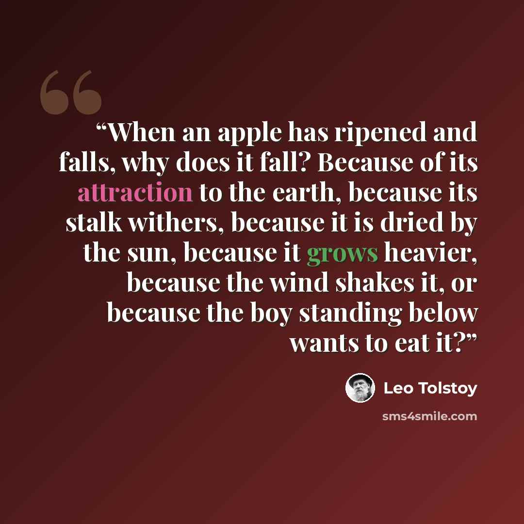 “When an apple has ripened and falls, why does it fall? Because of its attraction to the earth, because its stalk withers, because it is dried by the sun, because it grows heavier, because the wind shakes it, or because the boy standing below wants to eat it?” quote by Leo Tolstoy