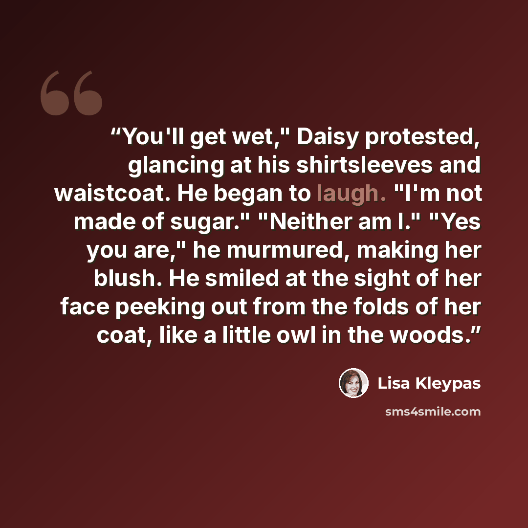 “You'll get wet," Daisy protested, glancing at his shirtsleeves and waistcoat. He began to laugh. "I'm not made of sugar." "Neither am I." "Yes you are," he murmured, making her blush. He smiled at the sight of her face peeking out from the folds of her coat, like a little owl in the woods.” quote by Lisa Kleypas