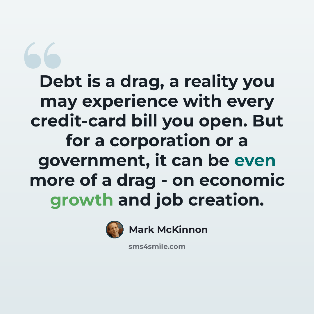 “Debt is a drag, a reality you may experience with every credit-card bill you open. But for a corporation or a government, it can be even more of a drag - on economic growth and job creation.” quote by Mark McKinnon