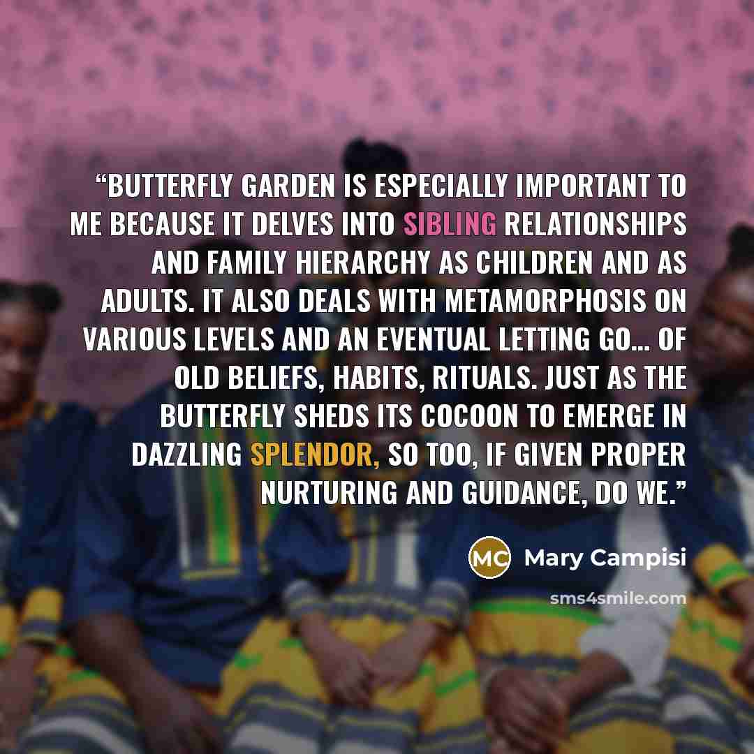 “Butterfly Garden is especially important to me because it delves into sibling relationships and family hierarchy as children and as adults. It also deals with metamorphosis on various levels and an eventual letting go… of old beliefs, habits, rituals. Just as the butterfly sheds its cocoon to…” quote by Mary Campisi