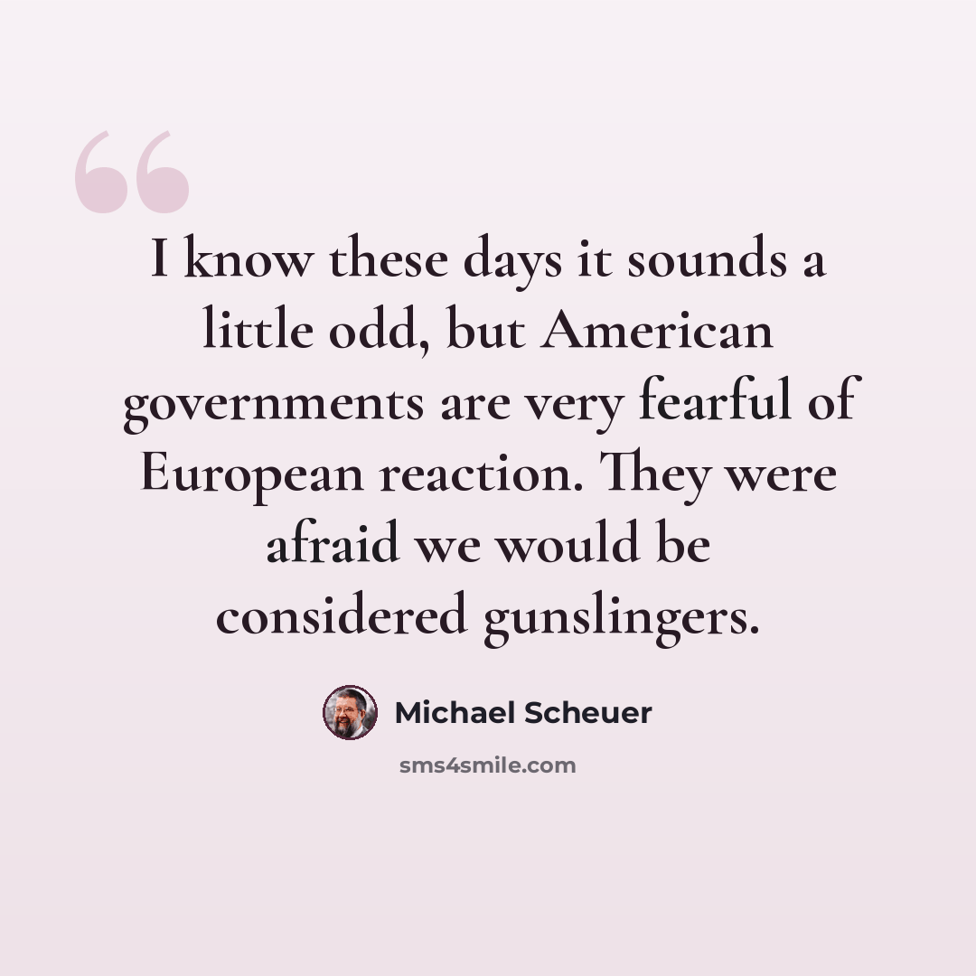 “I know these days it sounds a little odd, but American governments are very fearful of European reaction. They were afraid we would be considered gunslingers.” quote by Michael Scheuer