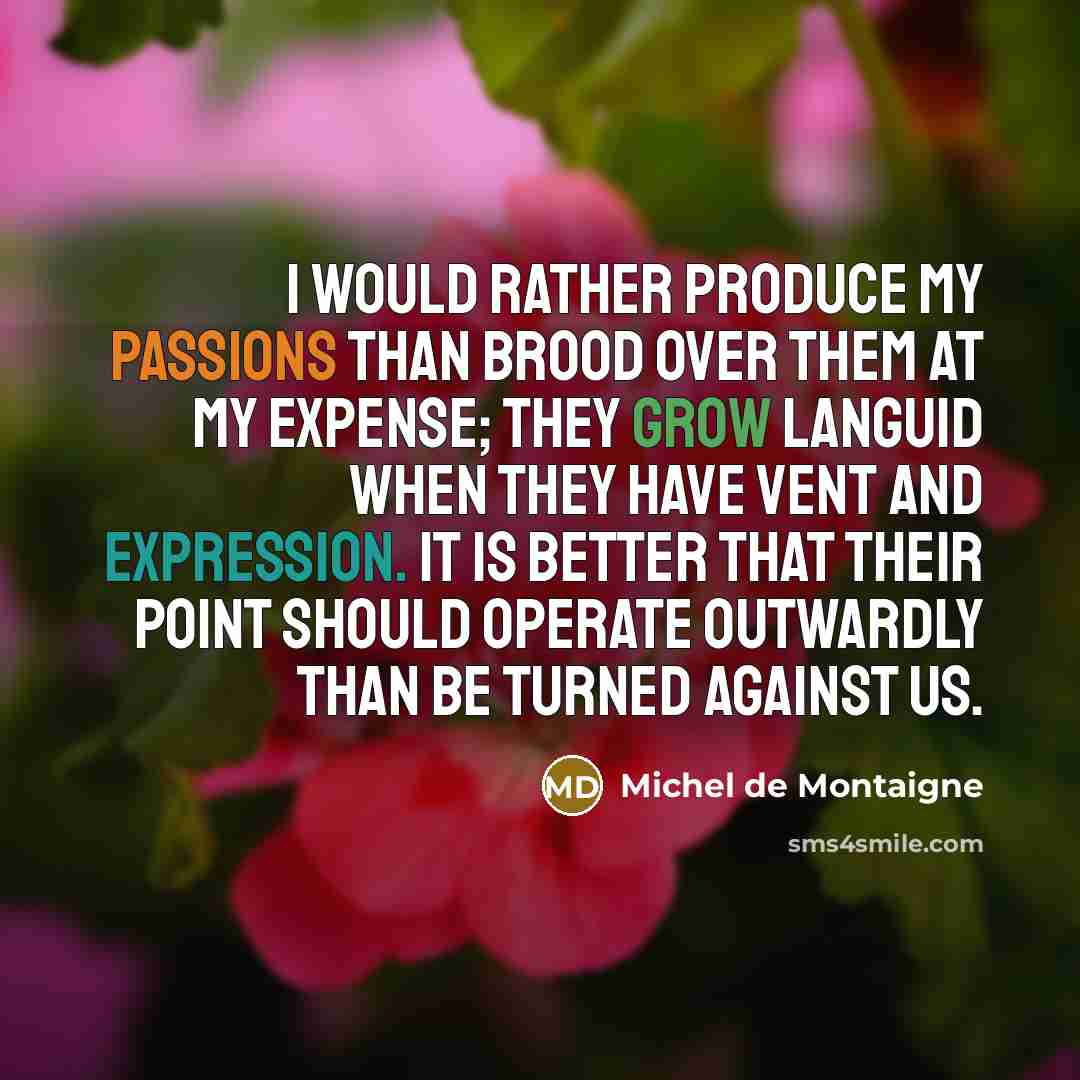 “I would rather produce my passions than brood over them at my expense; they grow languid when they have vent and expression. It is better that their point should operate outwardly than be turned against us.” quote by Michel de Montaigne