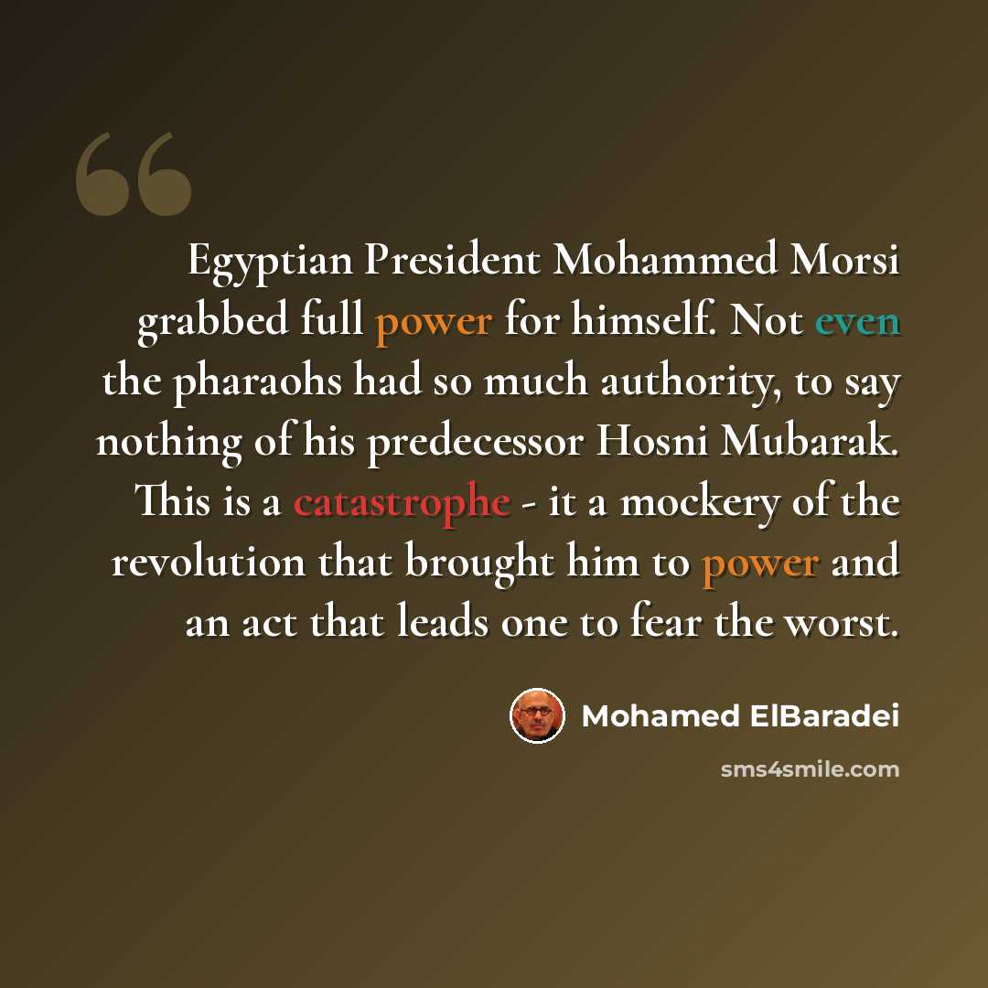 “Egyptian President Mohammed Morsi grabbed full power for himself. Not even the pharaohs had so much authority, to say nothing of his predecessor Hosni Mubarak. This is a catastrophe - it a mockery of the revolution that brought him to power and an act that leads one to fear the worst.” quote by Mohamed ElBaradei