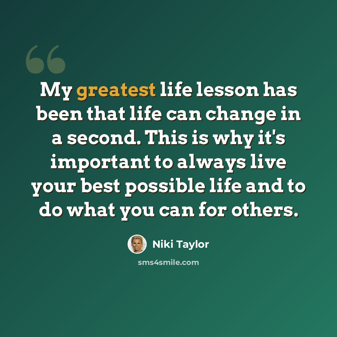 “My greatest life lesson has been that life can change in a second. This is why it's important to always live your best possible life and to do what you can for others.” quote by Niki Taylor