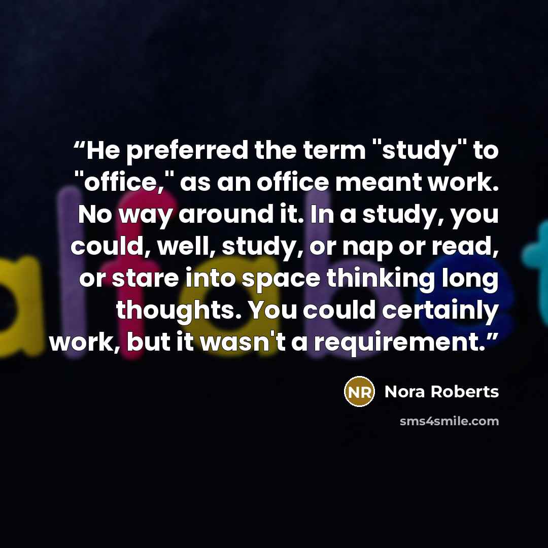 “He preferred the term "study" to "office," as an office meant work. No way around it. In a study, you could, well, study, or nap or read, or stare into space thinking long thoughts. You could certainly work, but it wasn't a requirement.” quote by Nora Roberts