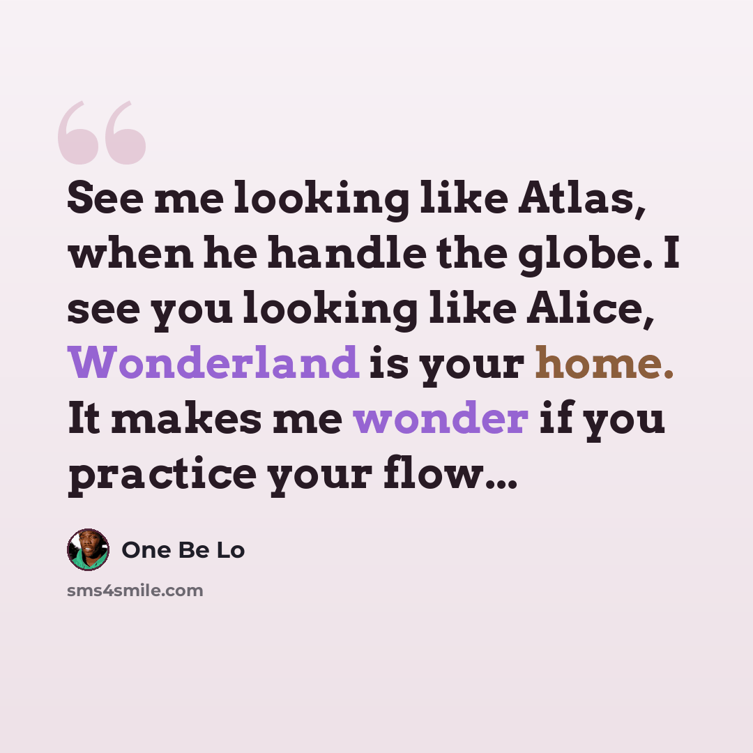 “See me looking like Atlas, when he handle the globe. I see you looking like Alice, Wonderland is your home. It makes me wonder if you practice your flow...” quote by One Be Lo