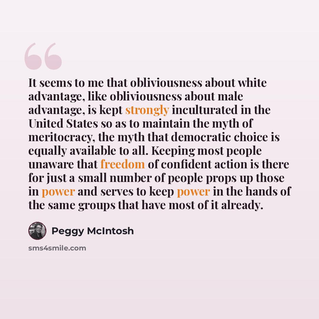 “It seems to me that obliviousness about white advantage, like obliviousness about male advantage, is kept strongly inculturated in the United States so as to maintain the myth of meritocracy, the myth that democratic choice is equally available to all. Keeping most people unaware that freedom of…” quote by Peggy McIntosh
