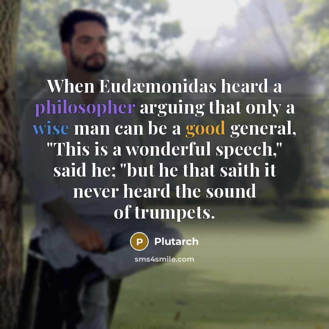 “When Eudæmonidas heard a philosopher arguing that only a wise man can be a good general, "This is a wonderful speech," said he; "but he that saith it never heard the sound of trumpets.” quote by Plutarch