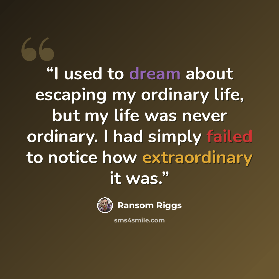 “I used to dream about escaping my ordinary life, but my life was never ordinary. I had simply failed to notice how extraordinary it was.” quote by Ransom Riggs