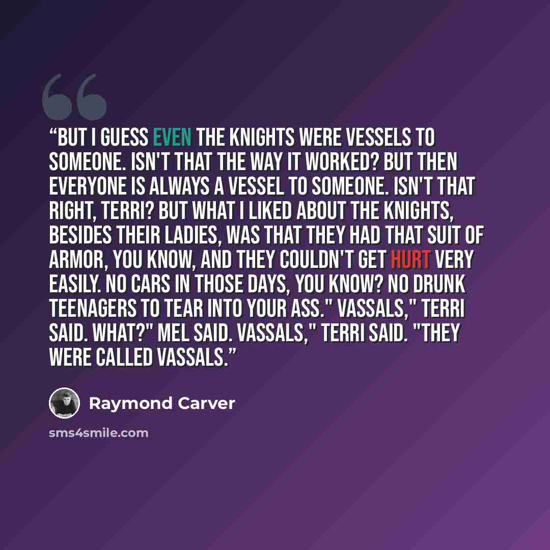 “But I guess even the knights were vessels to someone. Isn't that the way it worked? But then everyone is always a vessel to someone. Isn't that right, Terri? But what I liked about the knights, besides their ladies, was that they had that suit of armor, you know, and they couldn't get hurt very…” quote by Raymond Carver