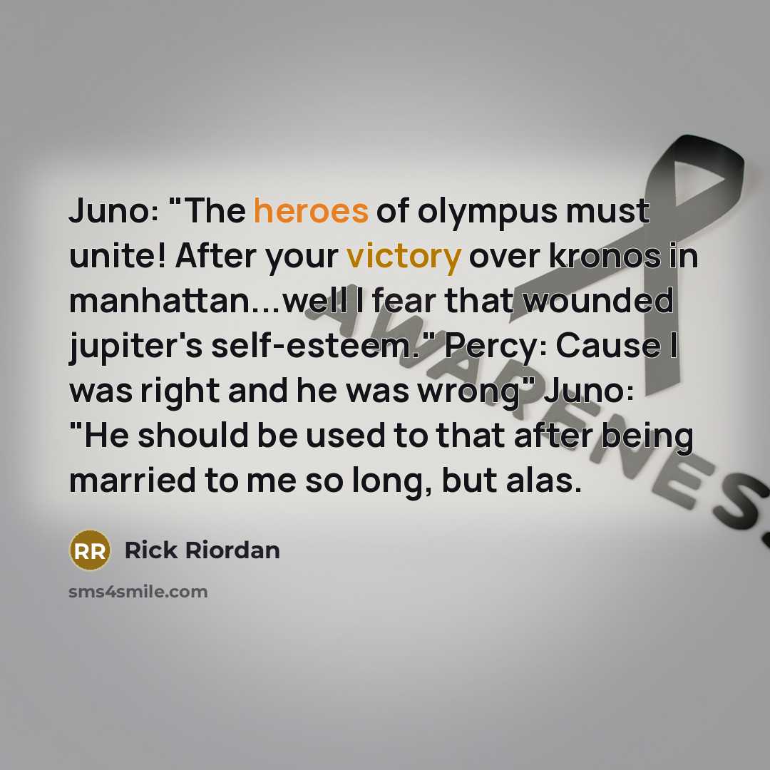 “Juno: "The heroes of olympus must unite! After your victory over kronos in manhattan...well I fear that wounded jupiter's self-esteem." Percy: Cause I was right and he was wrong" Juno: "He should be used to that after being married to me so long, but alas.” quote by Rick Riordan