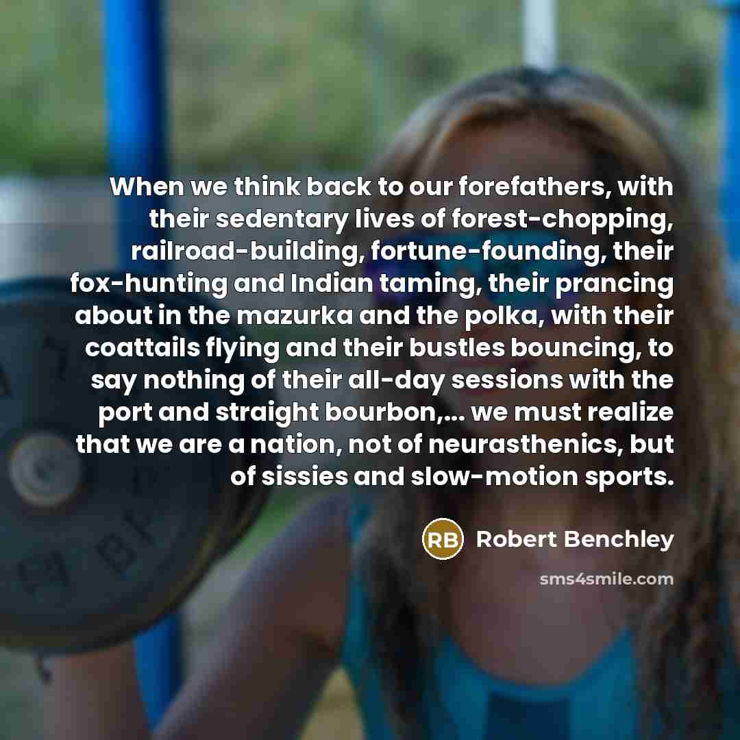 “When we think back to our forefathers, with their sedentary lives of forest-chopping, railroad-building, fortune-founding, their fox-hunting and Indian taming, their prancing about in the mazurka and the polka, with their coattails flying and their bustles bouncing, to say nothing of their all-day…” quote by Robert Benchley
