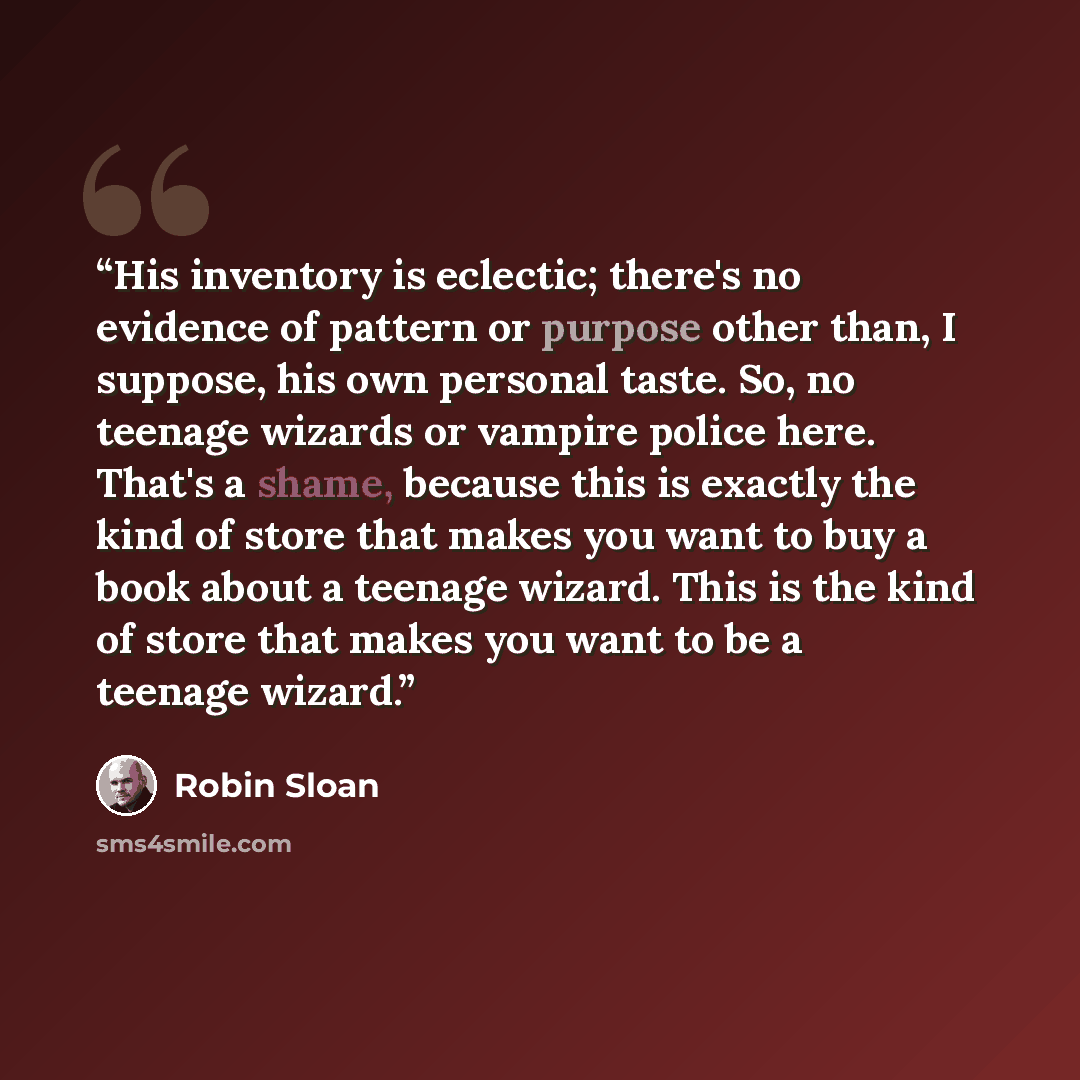 “His inventory is eclectic; there's no evidence of pattern or purpose other than, I suppose, his own personal taste. So, no teenage wizards or vampire police here. That's a shame, because this is exactly the kind of store that makes you want to buy a book about a teenage wizard. This is the kind of…” quote by Robin Sloan