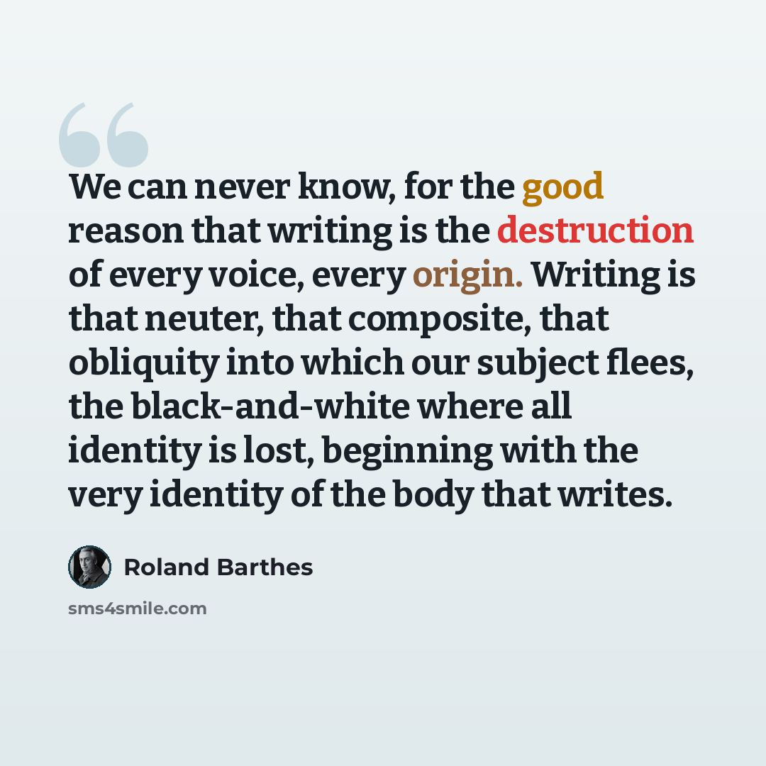 “We can never know, for the good reason that writing is the destruction of every voice, every origin. Writing is that neuter, that composite, that obliquity into which our subject flees, the black-and-white where all identity is lost, beginning with the very identity of the body that writes.” quote by Roland Barthes