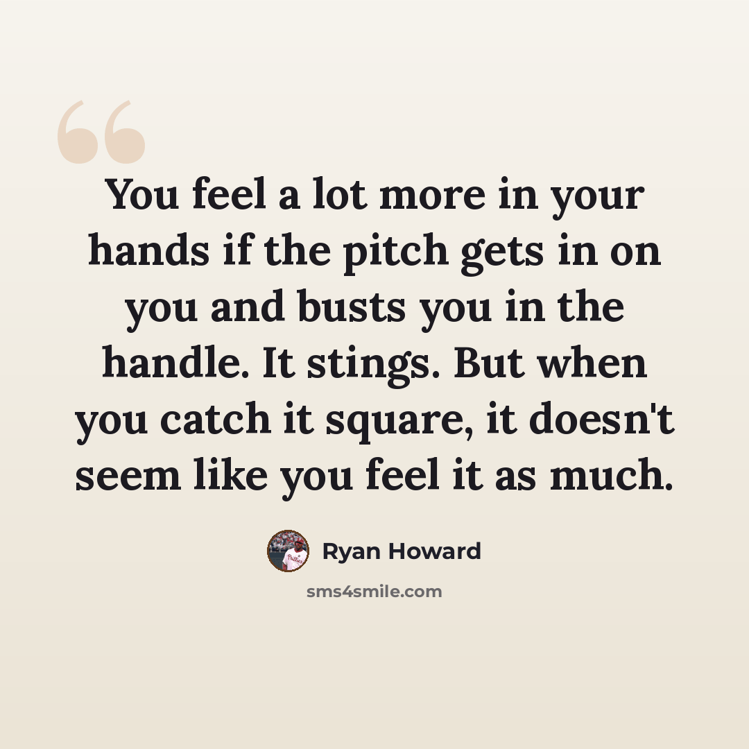 “You feel a lot more in your hands if the pitch gets in on you and busts you in the handle. It stings. But when you catch it square, it doesn't seem like you feel it as much.” quote by Ryan Howard