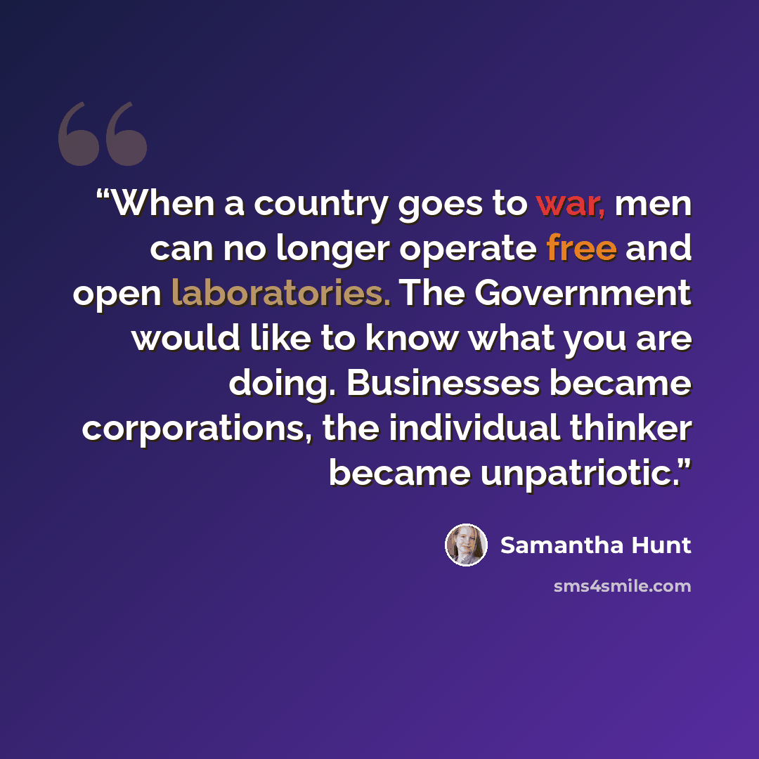 “When a country goes to war, men can no longer operate free and open laboratories. The Government would like to know what you are doing. Businesses became corporations, the individual thinker became unpatriotic.” quote by Samantha Hunt