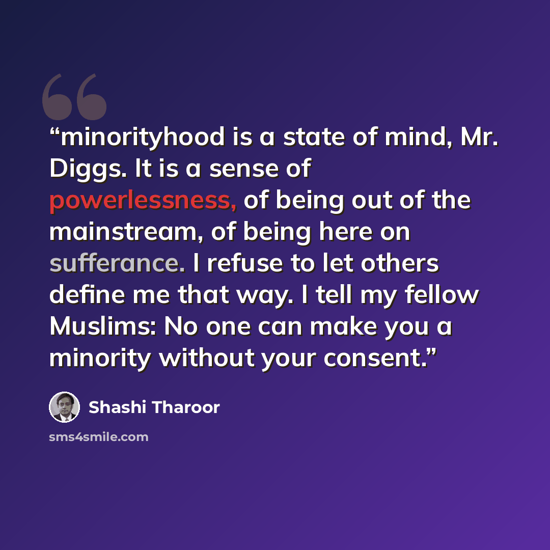 “minorityhood is a state of mind, Mr. Diggs. It is a sense of powerlessness, of being out of the mainstream, of being here on sufferance. I refuse to let others define me that way. I tell my fellow Muslims: No one can make you a minority without your consent.” quote by Shashi Tharoor