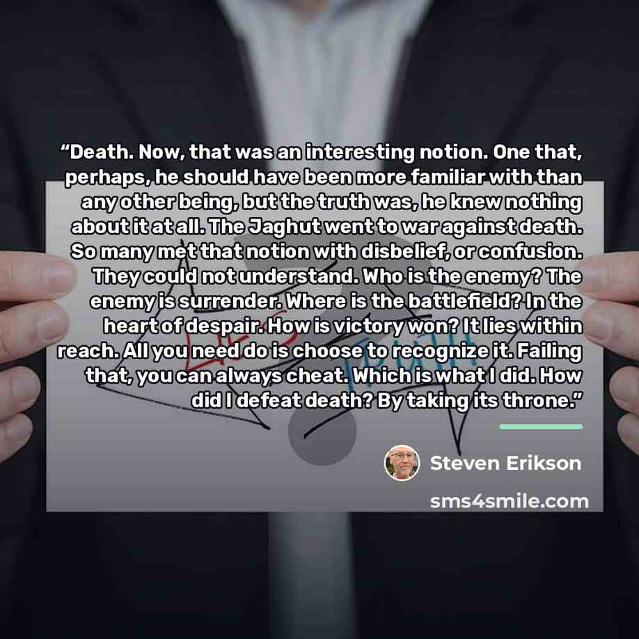 “Death. Now, that was an interesting notion. One that, perhaps, he should have been more familiar with than any other being, but the truth was, he knew nothing about it at all. The Jaghut went to war against death. So many met that notion with disbelief, or confusion. They could not understand. Who…” quote by Steven Erikson
