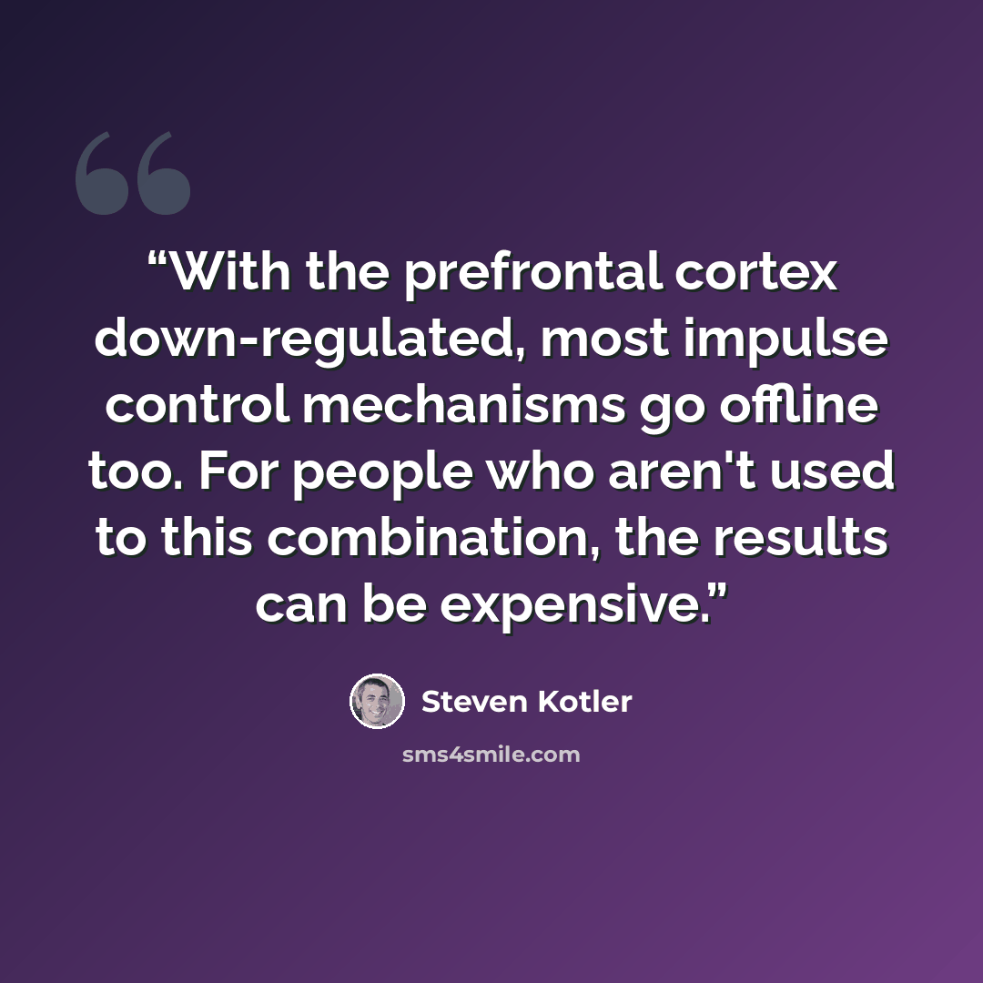“With the prefrontal cortex down-regulated, most impulse control mechanisms go offline too. For people who aren't used to this combination, the results can be expensive.” quote by Steven Kotler