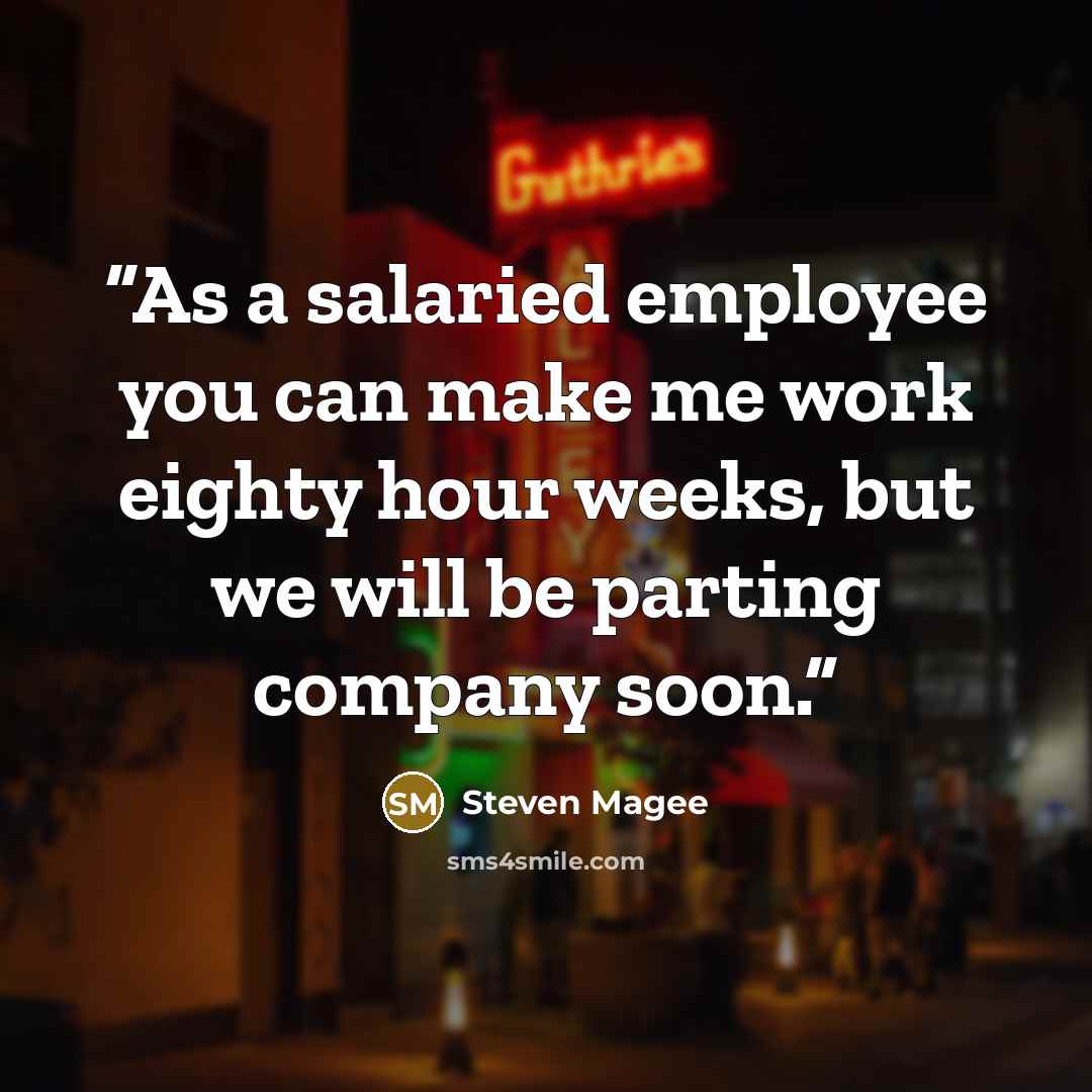 “As a salaried employee you can make me work eighty hour weeks, but we will be parting company soon.” quote by Steven Magee