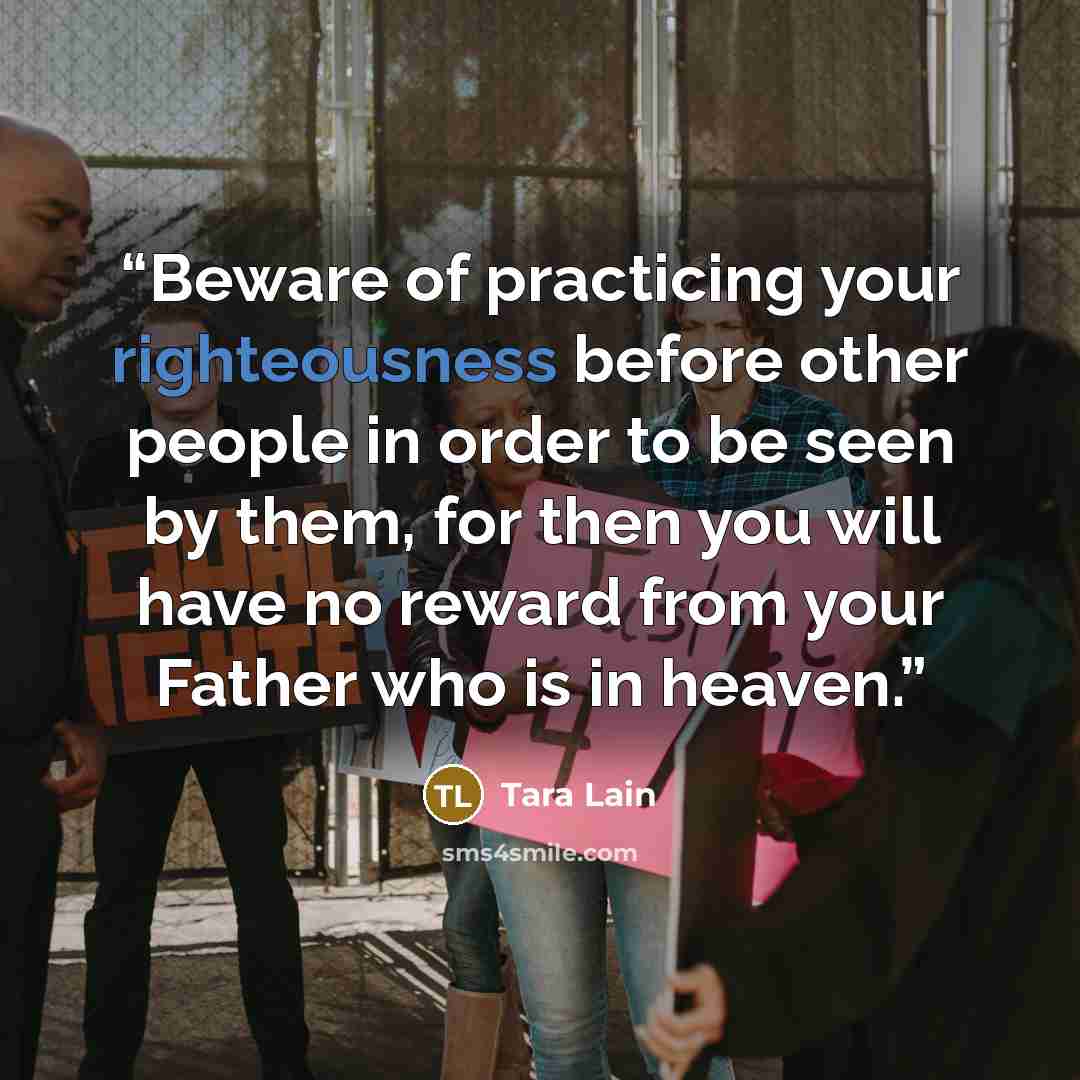 “Beware of practicing your righteousness before other people in order to be seen by them, for then you will have no reward from your Father who is in heaven.” quote by Tara Lain