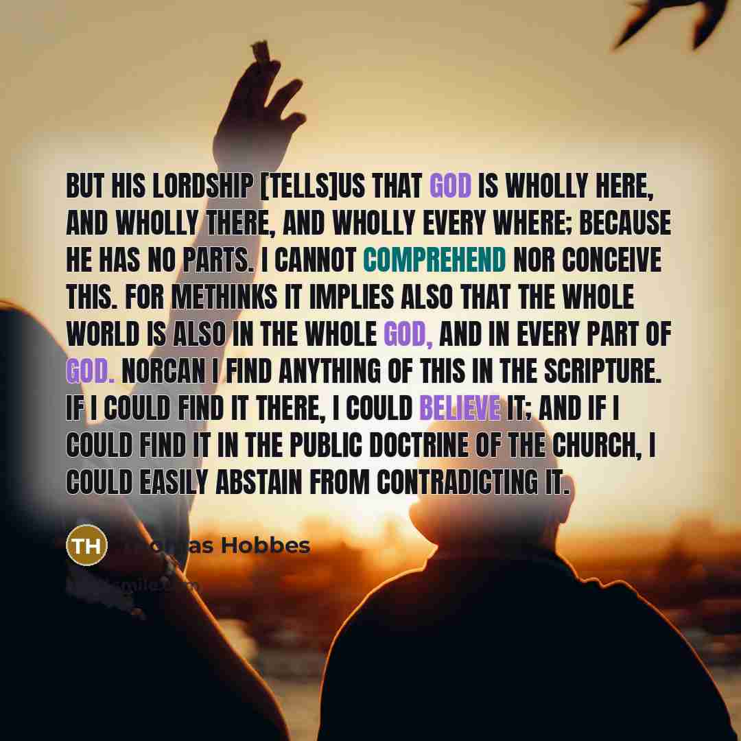 “But his Lordship [tells]us that God is wholly here, and wholly there, and wholly every where; because he has no parts. I cannot comprehend nor conceive this. For methinks it implies also that the whole world is also in the whole God, and in every part of God. Norcan I find anything of this in the…” quote by Thomas Hobbes