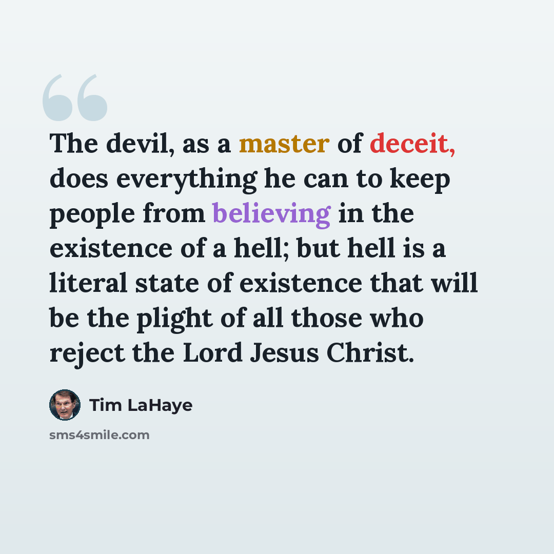 “The devil, as a master of deceit, does everything he can to keep people from believing in the existence of a hell; but hell is a literal state of existence that will be the plight of all those who reject the Lord Jesus Christ.” quote by Tim LaHaye