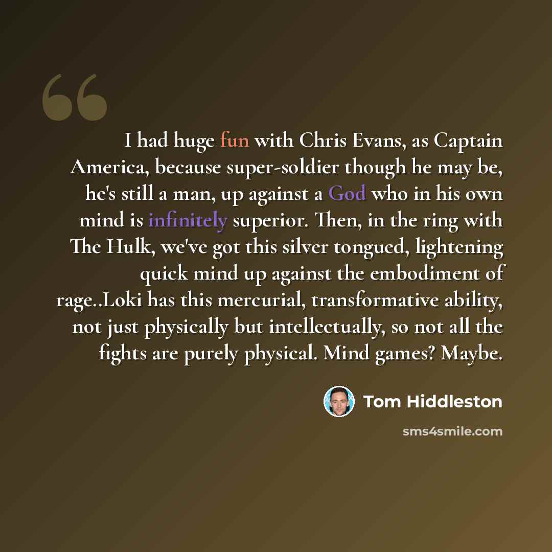 “I had huge fun with Chris Evans, as Captain America, because super-soldier though he may be, he's still a man, up against a God who in his own mind is infinitely superior. Then, in the ring with The Hulk, we've got this silver tongued, lightening quick mind up against the embodiment of rage..Loki…” quote by Tom Hiddleston