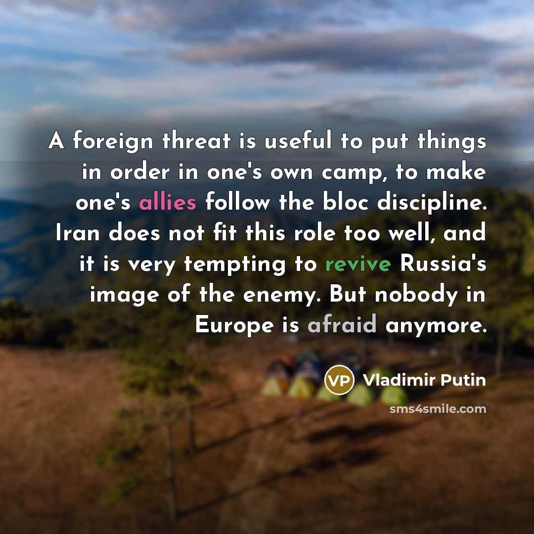 “A foreign threat is useful to put things in order in one's own camp, to make one's allies follow the bloc discipline. Iran does not fit this role too well, and it is very tempting to revive Russia's image of the enemy. But nobody in Europe is afraid anymore.” quote by Vladimir Putin