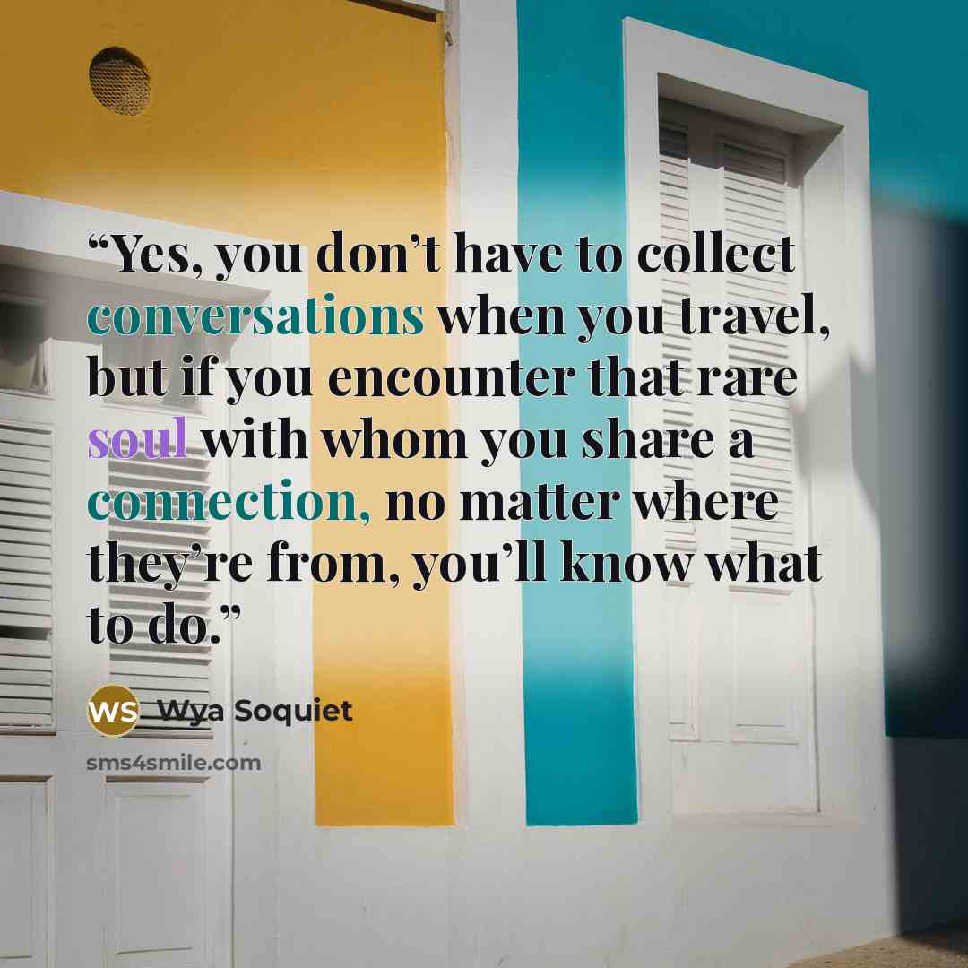 “Yes, you don’t have to collect conversations when you travel, but if you encounter that rare soul with whom you share a connection, no matter where they’re from, you’ll know what to do.” quote by Wya Soquiet