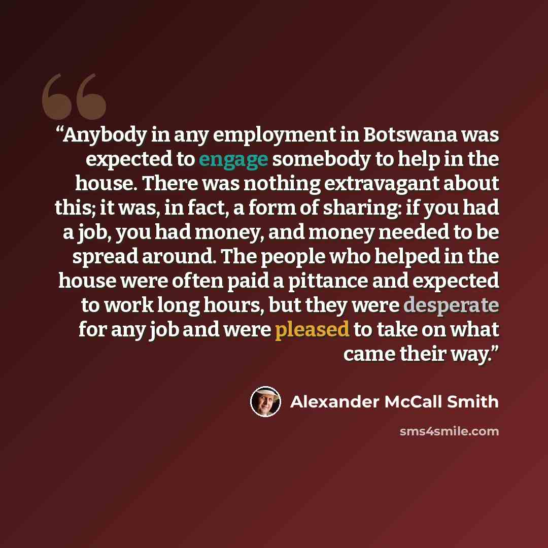 “Anybody in any employment in Botswana was expected to engage somebody to help in the house. There was nothing extravagant about this; it was, in fact, a form of sharing: if you had a job, you had money, and money needed to be spread around. The people who helped in the house were often paid a…” quote by Alexander McCall Smith