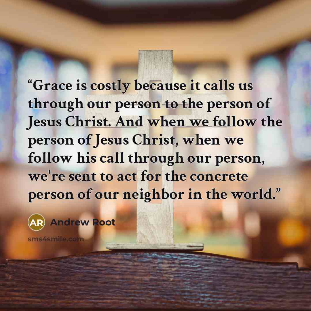“Grace is costly because it calls us through our person to the person of Jesus Christ. And when we follow the person of Jesus Christ, when we follow his call through our person, we're sent to act for the concrete person of our neighbor in the world.” quote by Andrew Root
