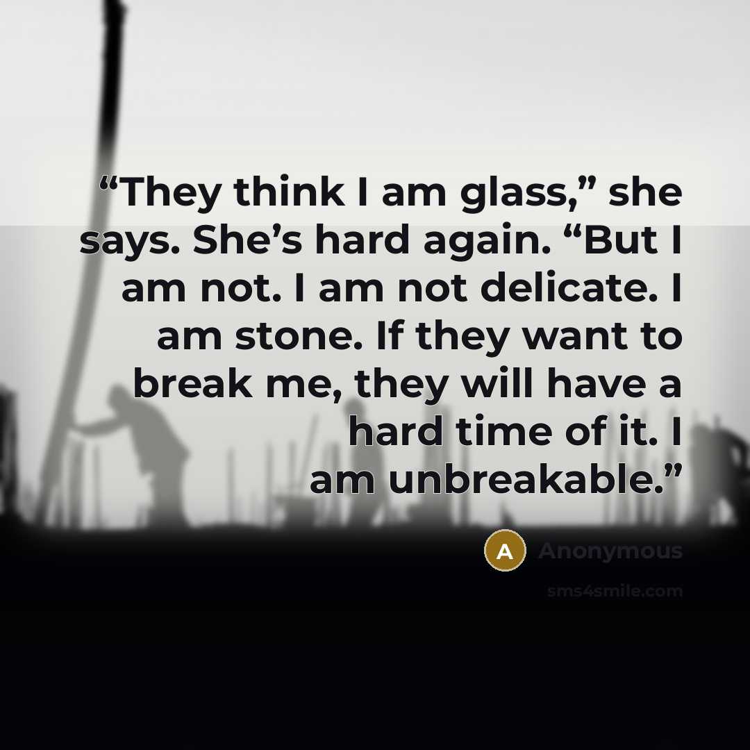 “They think I am glass,” she says. She’s hard again. “But I am not. I am not delicate. I am stone. If they want to break me, they will have a hard time of it. I am unbreakable.” quote by Anonymous