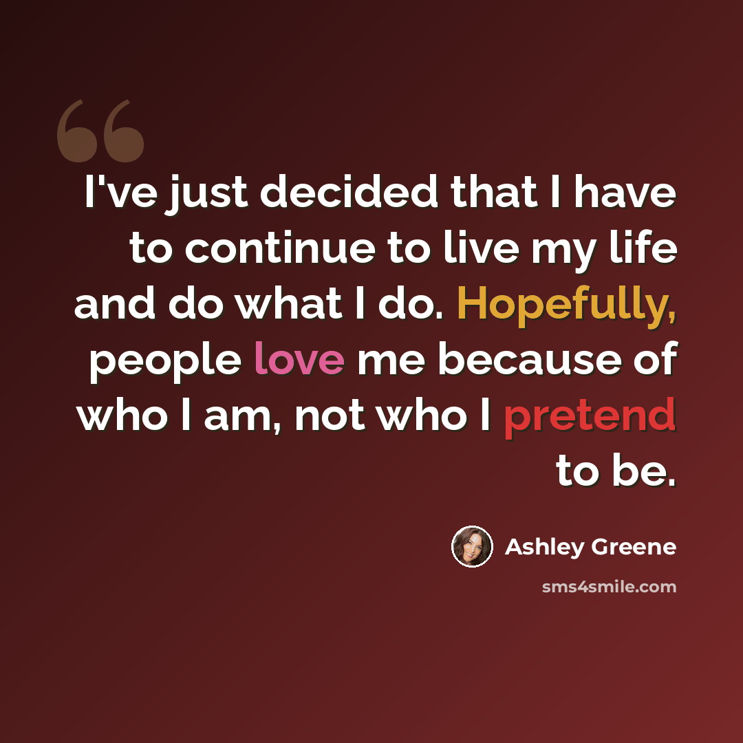 “I've just decided that I have to continue to live my life and do what I do. Hopefully, people love me because of who I am, not who I pretend to be.” quote by Ashley Greene
