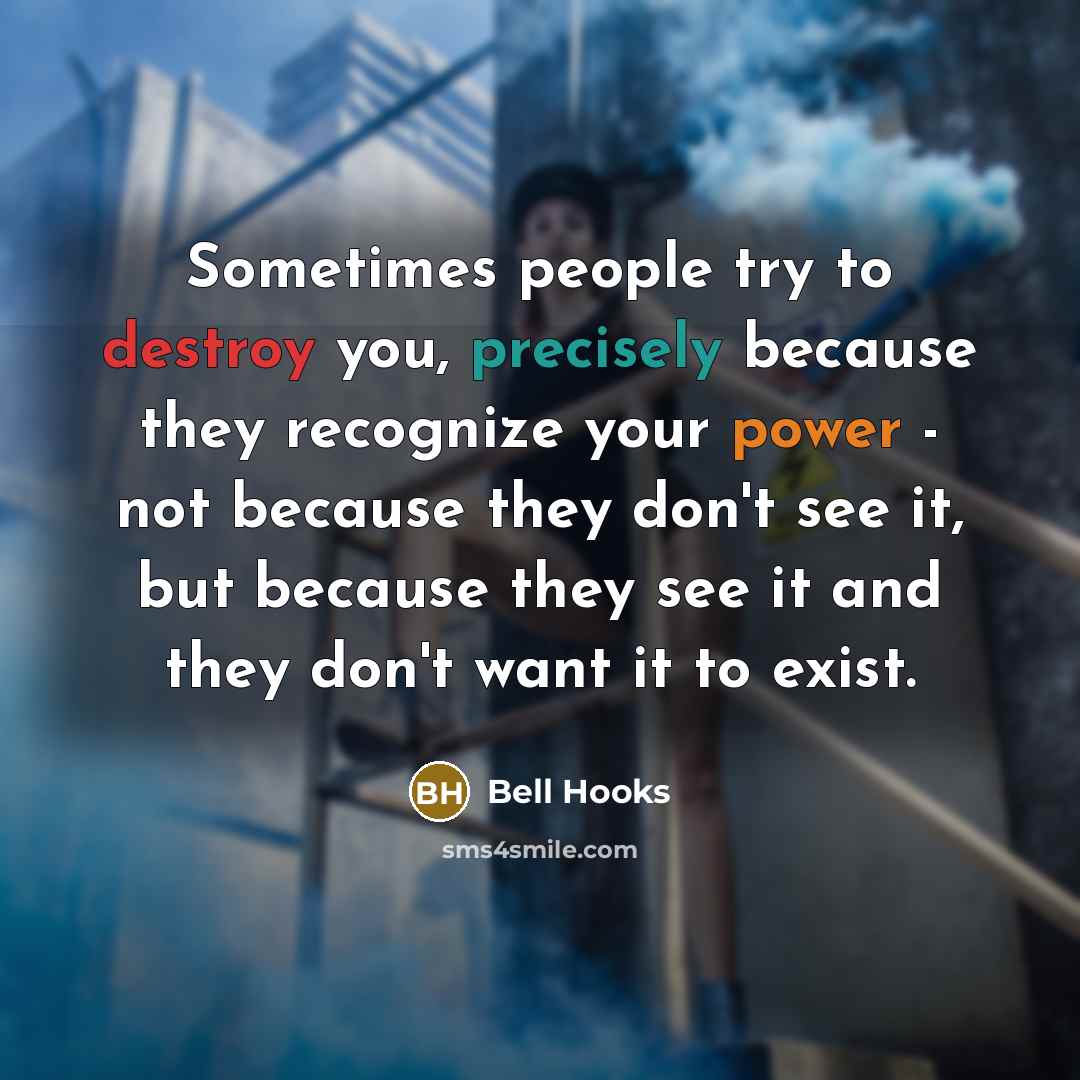 “Sometimes people try to destroy you, precisely because they recognize your power - not because they don't see it, but because they see it and they don't want it to exist.” quote by Bell Hooks