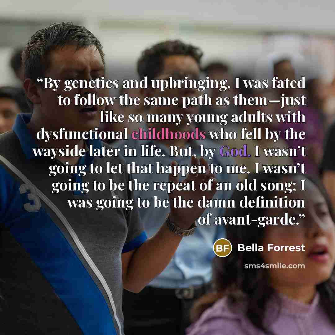 “By genetics and upbringing, I was fated to follow the same path as them—just like so many young adults with dysfunctional childhoods who fell by the wayside later in life. But, by God, I wasn’t going to let that happen to me. I wasn’t going to be the repeat of an old song; I was going to be the…” quote by Bella Forrest