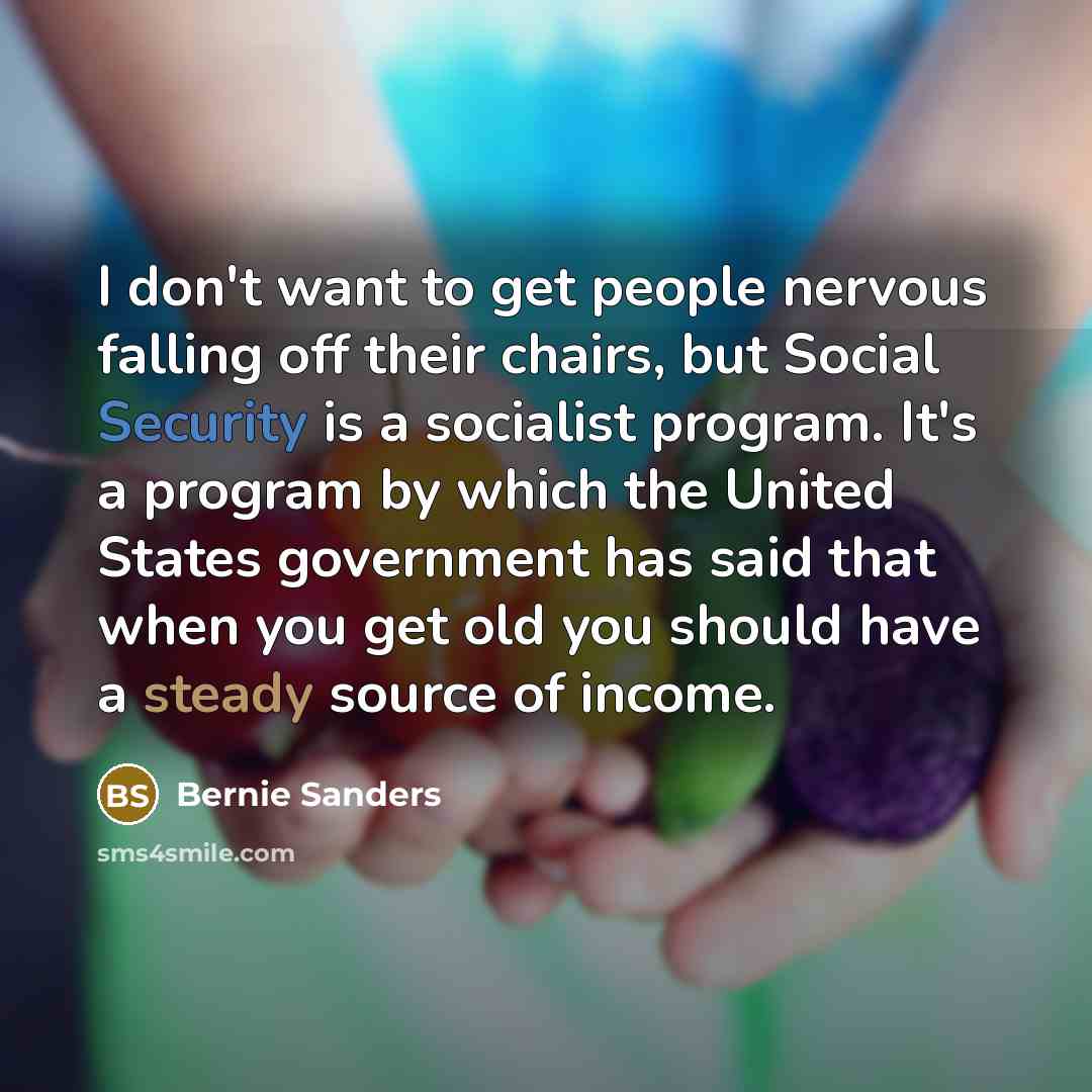 “I don't want to get people nervous falling off their chairs, but Social Security is a socialist program. It's a program by which the United States government has said that when you get old you should have a steady source of income.” quote by Bernie Sanders
