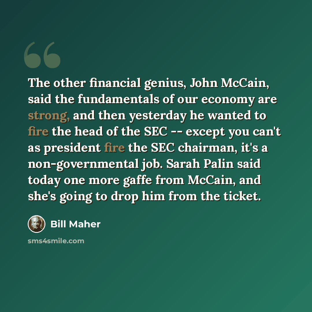“The other financial genius, John McCain, said the fundamentals of our economy are strong, and then yesterday he wanted to fire the head of the SEC -- except you can't as president fire the SEC chairman, it's a non-governmental job. Sarah Palin said today one more gaffe from McCain, and she's going…” quote by Bill Maher