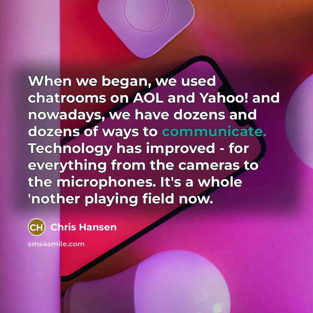 “When we began, we used chatrooms on AOL and Yahoo! and nowadays, we have dozens and dozens of ways to communicate. Technology has improved - for everything from the cameras to the microphones. It's a whole 'nother playing field now.” quote by Chris Hansen