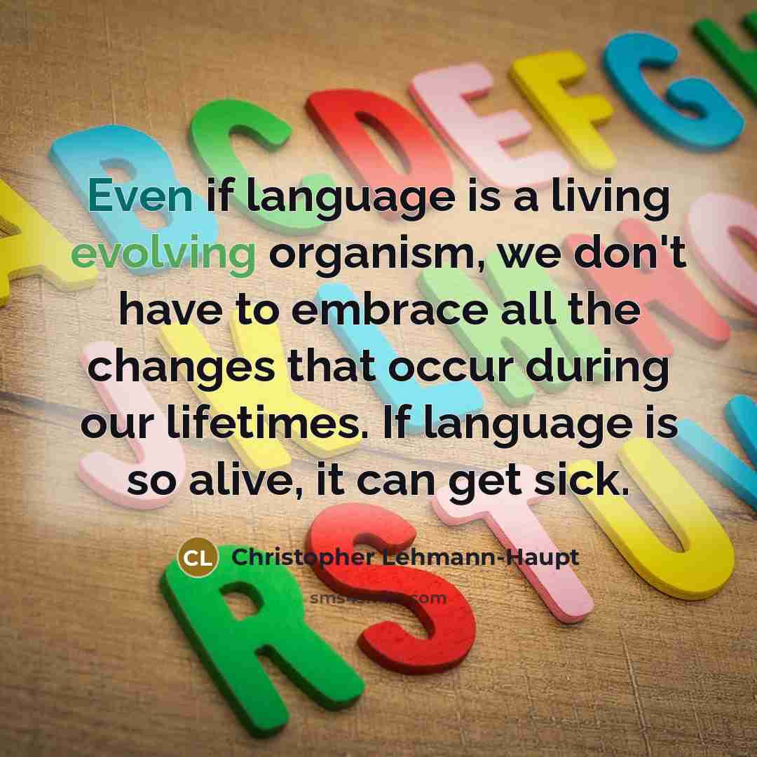 “Even if language is a living evolving organism, we don't have to embrace all the changes that occur during our lifetimes. If language is so alive, it can get sick.” quote by Christopher Lehmann-Haupt