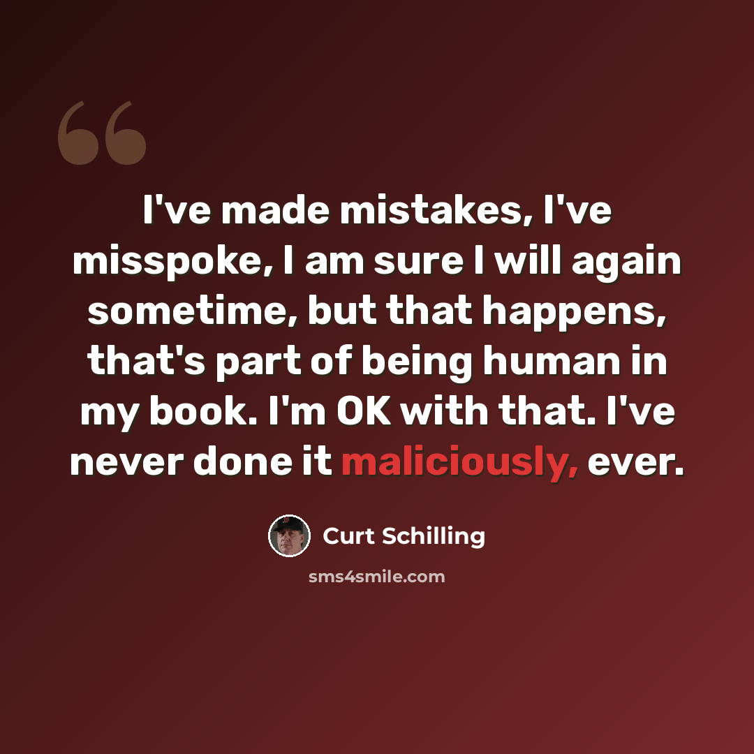 “I've made mistakes, I've misspoke, I am sure I will again sometime, but that happens, that's part of being human in my book. I'm OK with that. I've never done it maliciously, ever.” quote by Curt Schilling