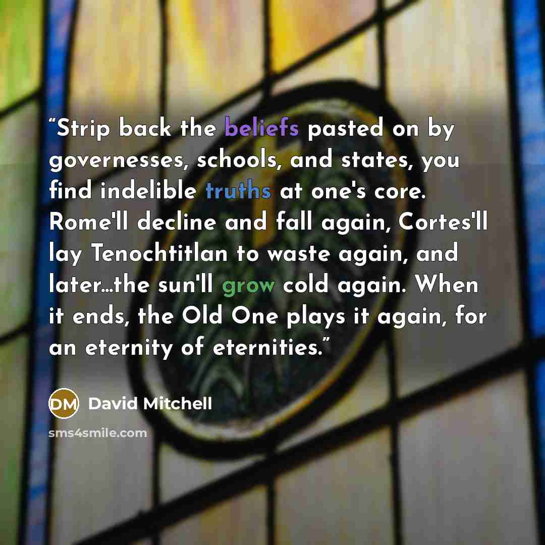 “Strip back the beliefs pasted on by governesses, schools, and states, you find indelible truths at one's core. Rome'll decline and fall again, Cortes'll lay Tenochtitlan to waste again, and later...the sun'll grow cold again. When it ends, the Old One plays it again, for an eternity of eternities.” quote by David Mitchell