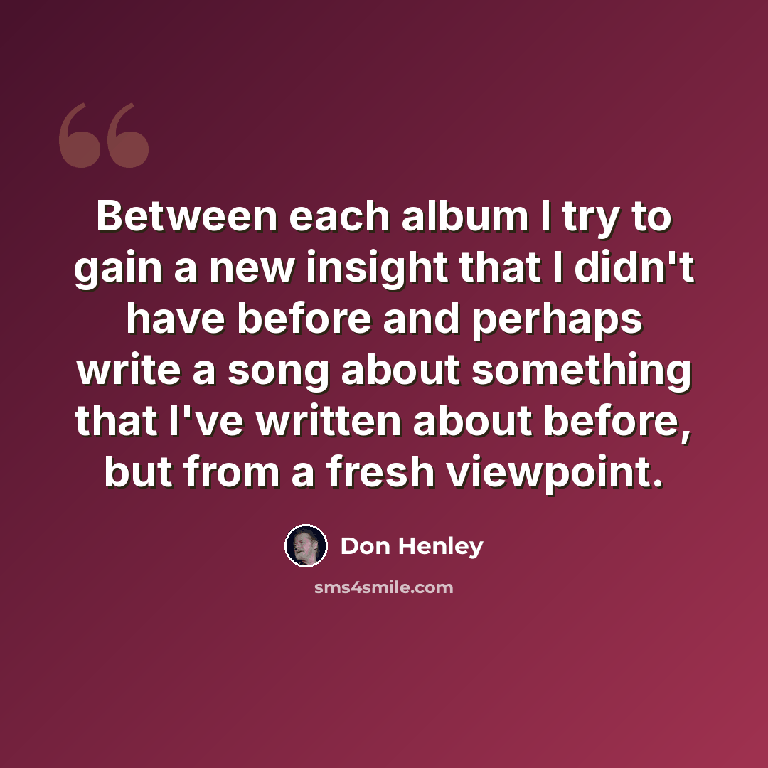 “Between each album I try to gain a new insight that I didn't have before and perhaps write a song about something that I've written about before, but from a fresh viewpoint.” quote by Don Henley